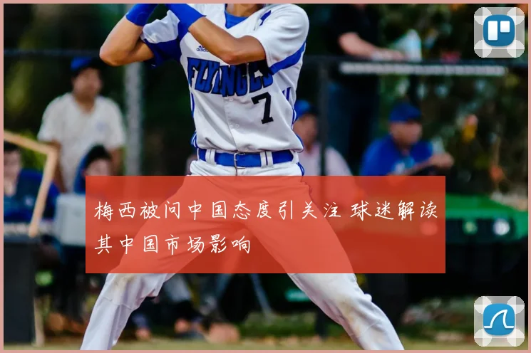 梅西被问中国态度引关注 球迷解读其中国市场影响
