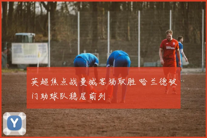 英超焦点战曼城客场取胜 哈兰德破门助球队稳居前列