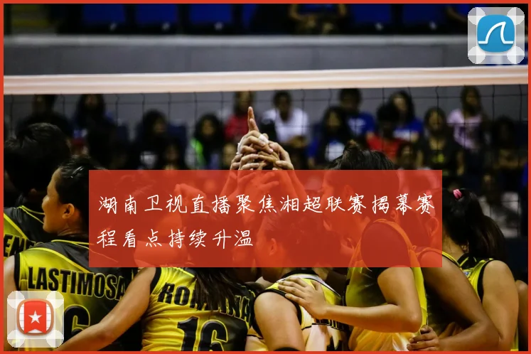 湖南卫视直播聚焦湘超联赛揭幕赛程看点持续升温