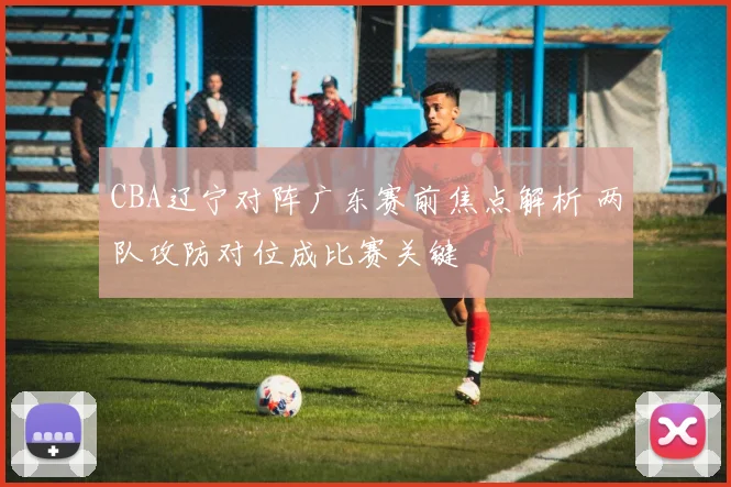 CBA辽宁对阵广东赛前焦点解析 两队攻防对位成比赛关键