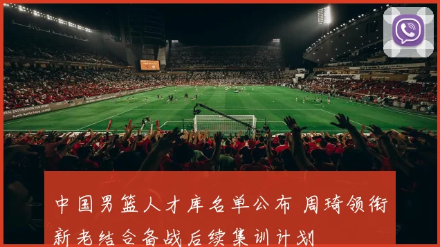 中国男篮人才库名单公布 周琦领衔新老结合备战后续集训计划