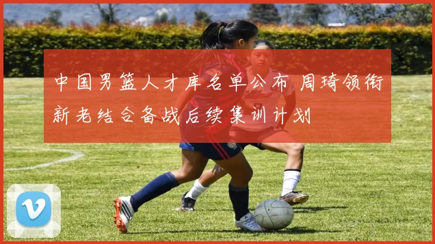 中国男篮人才库名单公布 周琦领衔新老结合备战后续集训计划