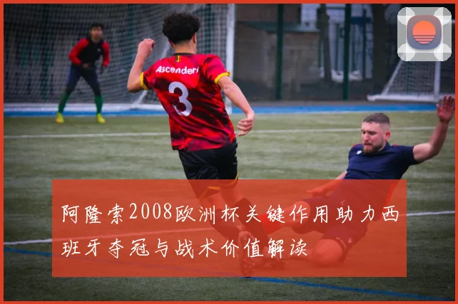 阿隆索2008欧洲杯关键作用助力西班牙夺冠与战术价值解读