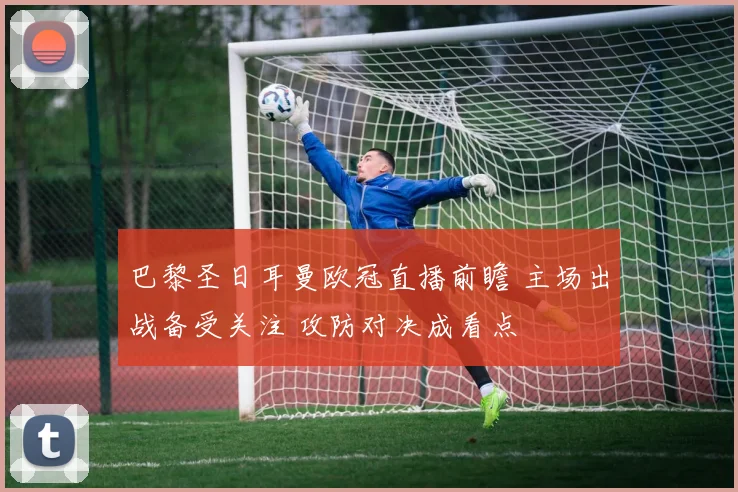 巴黎圣日耳曼欧冠直播前瞻 主场出战备受关注 攻防对决成看点