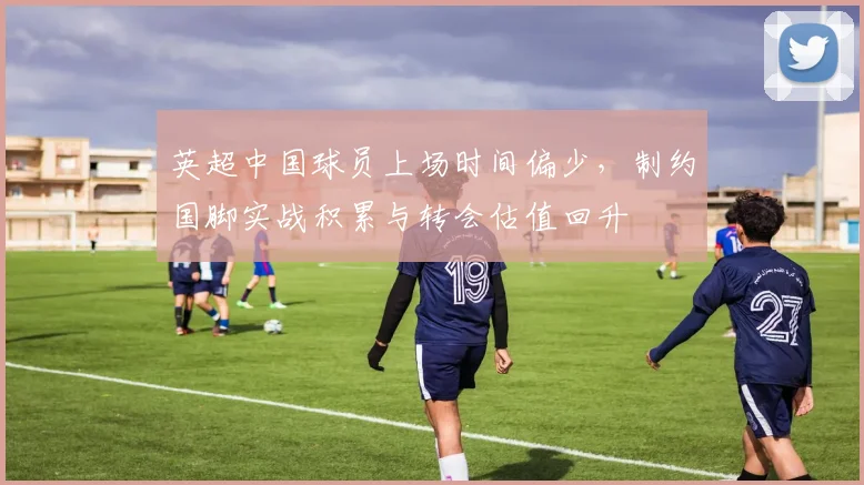 英超中国球员上场时间偏少,制约国脚实战积累与转会估值回升