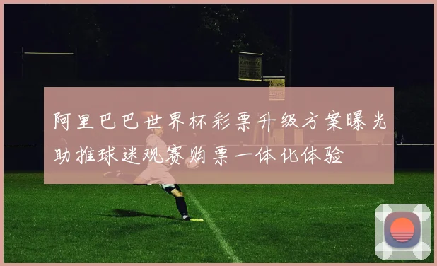 阿里巴巴世界杯彩票升级方案曝光助推球迷观赛购票一体化体验