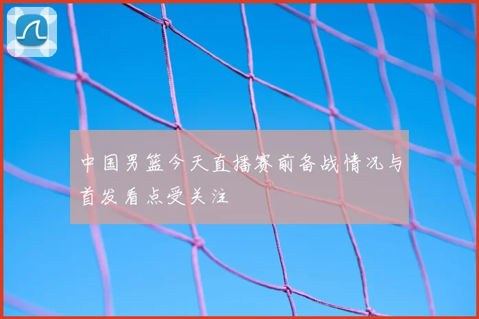 中国男篮今天直播赛前备战情况与首发看点受关注