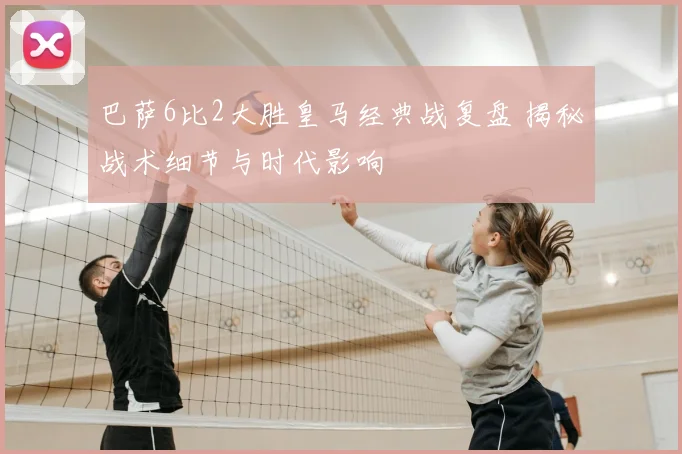 巴萨6比2大胜皇马经典战复盘 揭秘战术细节与时代影响