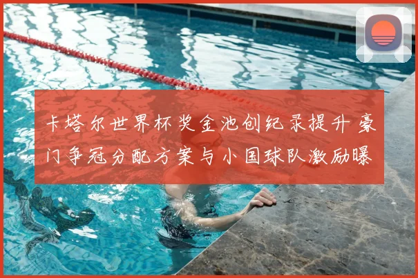 卡塔尔世界杯奖金池创纪录提升 豪门争冠分配方案与小国球队激励曝光