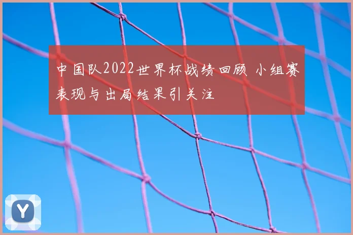 中国队2022世界杯战绩回顾 小组赛表现与出局结果引关注