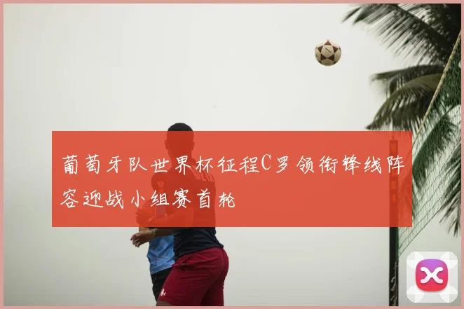 葡萄牙队世界杯征程C罗领衔锋线阵容迎战小组赛首轮