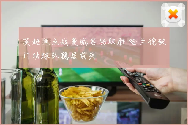英超焦点战曼城客场取胜 哈兰德破门助球队稳居前列