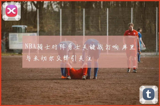 NBA骑士对阵勇士关键战打响 库里与米切尔交锋引关注