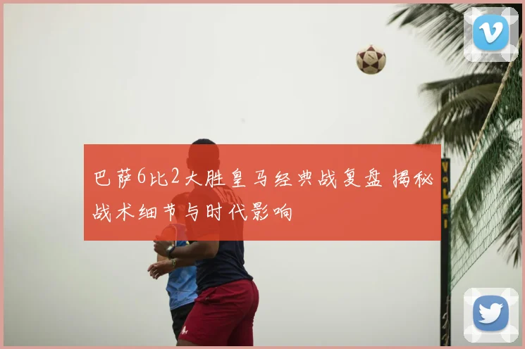 巴萨6比2大胜皇马经典战复盘 揭秘战术细节与时代影响