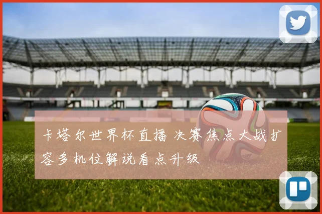 卡塔尔世界杯直播 决赛焦点大战扩容多机位解说看点升级