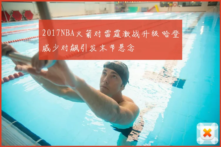 2017NBA火箭对雷霆激战升级 哈登威少对飙引发末节悬念