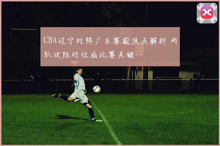 CBA辽宁对阵广东赛前焦点解析 两队攻防对位成比赛关键