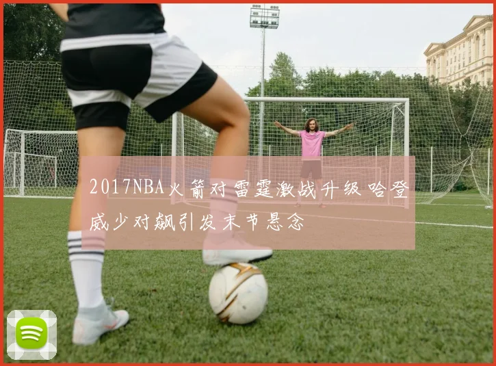 2017NBA火箭对雷霆激战升级 哈登威少对飙引发末节悬念