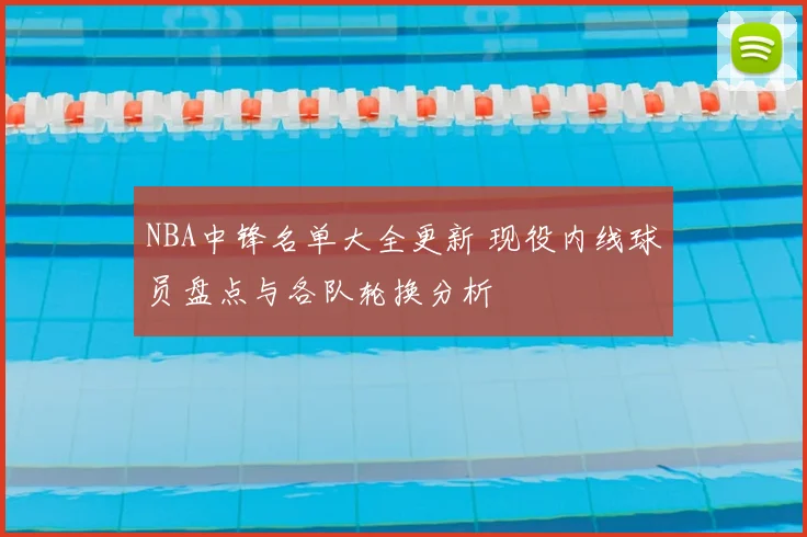 NBA中锋名单大全更新 现役内线球员盘点与各队轮换分析