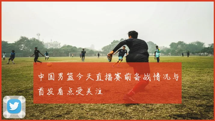 中国男篮今天直播赛前备战情况与首发看点受关注