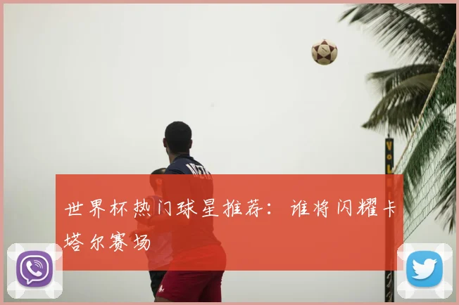 世界杯热门球星推荐:谁将闪耀卡塔尔赛场