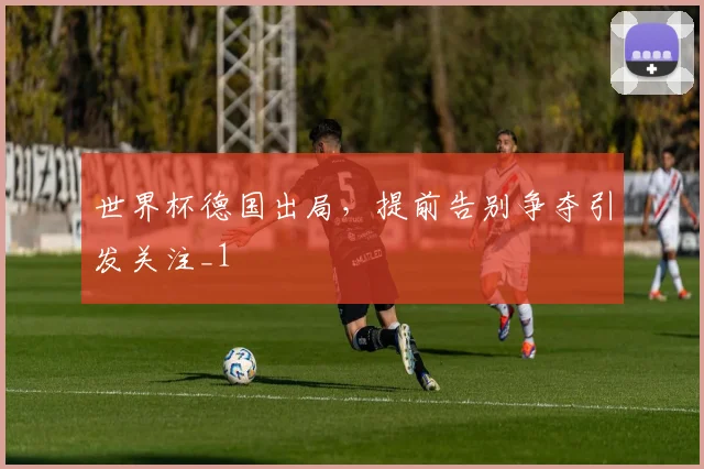 世界杯德国出局,提前告别争夺引发关注_1