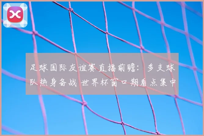 足球国际友谊赛直播前瞻:多支球队热身备战 世界杯窗口期看点集中