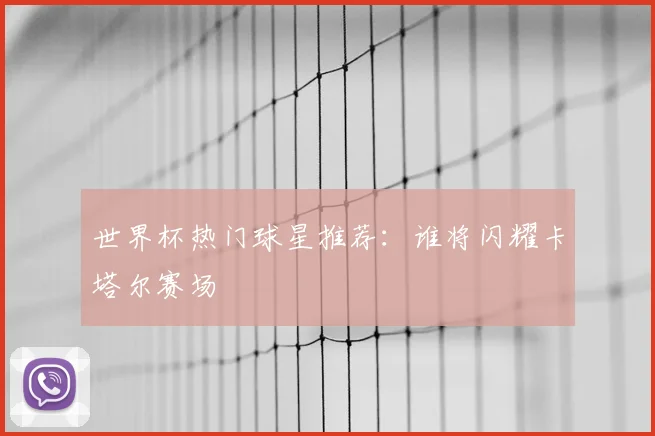 世界杯热门球星推荐:谁将闪耀卡塔尔赛场