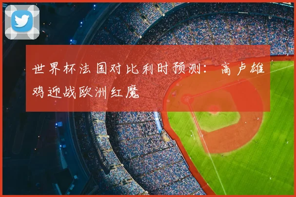 世界杯法国对比利时预测：高卢雄鸡迎战欧洲红魔