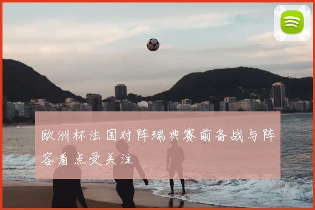 欧洲杯法国对阵瑞典赛前备战与阵容看点受关注