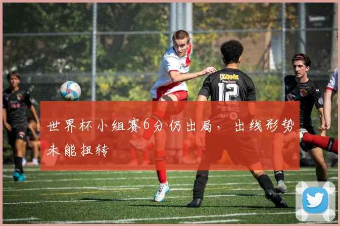 世界杯小组赛6分仍出局，出线形势未能扭转