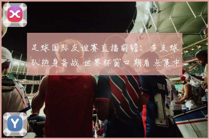 足球国际友谊赛直播前瞻:多支球队热身备战 世界杯窗口期看点集中