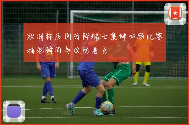 欧洲杯法国对阵瑞士集锦回顾比赛精彩瞬间与攻防看点